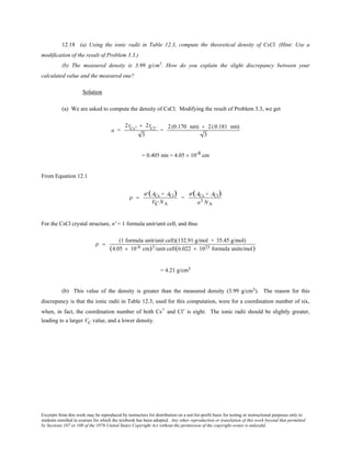 Excerpts from this work may be reproduced by instructors for distribution on a not-for-profit basis for testing or instructional purposes only to
students enrolled in courses for which the textbook has been adopted. Any other reproduction or translation of this work beyond that permitted
by Sections 107 or 108 of the 1976 United States Copyright Act without the permission of the copyright owner is unlawful.
12.18 (a) Using the ionic radii in Table 12.3, compute the theoretical density of CsCl. (Hint: Use a
modification of the result of Problem 3.3.)
(b) The measured density is 3.99 g/cm3
. How do you explain the slight discrepancy between your
calculated value and the measured one?
Solution
(a) We are asked to compute the density of CsCl. Modifying the result of Problem 3.3, we get
a =
2rCs+ + 2rCl−
3
=
2(0.170 nm) + 2(0.181 nm)
3
= 0.405 nm = 4.05 × 10-8 cm
From Equation 12.1
ρ =
′n (ACs + ACl)
VC NA
=
′n (ACs + ACl)
a3 NA
For the CsCl crystal structure, n' = 1 formula unit/unit cell, and thus
ρ =
(1 formula unit/unit cell)(132.91 g/mol + 35.45 g/mol)
(4.05 × 10-8 cm)3/unit cell(6.022 × 1023 formula units/mol)
= 4.21 g/cm3
(b) This value of the density is greater than the measured density (3.99 g/cm3). The reason for this
discrepancy is that the ionic radii in Table 12.3, used for this computation, were for a coordination number of six,
when, in fact, the coordination number of both Cs+ and Cl- is eight. The ionic radii should be slightly greater,
leading to a larger VC value, and a lower density.
 