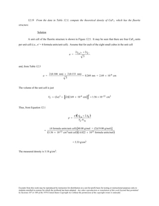 Excerpts from this work may be reproduced by instructors for distribution on a not-for-profit basis for testing or instructional purposes only to
students enrolled in courses for which the textbook has been adopted. Any other reproduction or translation of this work beyond that permitted
by Sections 107 or 108 of the 1976 United States Copyright Act without the permission of the copyright owner is unlawful.
12.19 From the data in Table 12.3, compute the theoretical density of CaF2, which has the fluorite
structure.
Solution
A unit cell of the fluorite structure is shown in Figure 12.5. It may be seen that there are four CaF2 units
per unit cell (i.e., n' = 4 formula units/unit cell). Assume that for each of the eight small cubes in the unit cell
a =
2rCa2+ + 2rF−
3
and, from Table 12.3
a =
2(0.100 nm) + 2(0.133 nm)
3
= 0.269 nm = 2.69 × 10-8 cm
The volume of the unit cell is just
VC = (2a)3 = (2)(2.69 × 10-8 cm)[ ]
3
= 1.56 × 10−22 cm3
Thus, from Equation 12.1
ρ =
n'Ê(ACa + 2AF)
VC NA
=
(4 formula units/unit cell) 40.08 g/mol + (2)(19.00 g/mol)[ ]
(1.56 × 10-22 cm3/unit cell)( 6.022 × 1023 formula units/mol)
= 3.33 g/cm3
The measured density is 3.18 g/cm3.
 