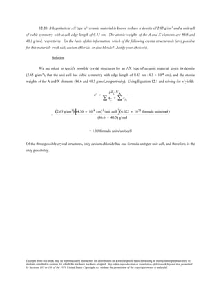 Excerpts from this work may be reproduced by instructors for distribution on a not-for-profit basis for testing or instructional purposes only to
students enrolled in courses for which the textbook has been adopted. Any other reproduction or translation of this work beyond that permitted
by Sections 107 or 108 of the 1976 United States Copyright Act without the permission of the copyright owner is unlawful.
12.20 A hypothetical AX type of ceramic material is known to have a density of 2.65 g/cm3
and a unit cell
of cubic symmetry with a cell edge length of 0.43 nm. The atomic weights of the A and X elements are 86.6 and
40.3 g/mol, respectively. On the basis of this information, which of the following crystal structures is (are) possible
for this material: rock salt, cesium chloride, or zinc blende? Justify your choice(s).
Solution
We are asked to specify possible crystal structures for an AX type of ceramic material given its density
(2.65 g/cm3), that the unit cell has cubic symmetry with edge length of 0.43 nm (4.3 × 10-8 cm), and the atomic
weights of the A and X elements (86.6 and 40.3 g/mol, respectively). Using Equation 12.1 and solving for n' yields
n' =
ρVC NA
AC + AA∑∑
=
(2.65 g/cm3) (4.30 × 10-8 cm)3/unit cell[ ](6.022 × 1023 formula units/mol)
(86.6 + 40.3) g/mol
= 1.00 formula units/unit cell
Of the three possible crystal structures, only cesium chloride has one formula unit per unit cell, and therefore, is the
only possibility.
 