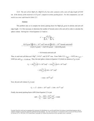 Excerpts from this work may be reproduced by instructors for distribution on a not-for-profit basis for testing or instructional purposes only to
students enrolled in courses for which the textbook has been adopted. Any other reproduction or translation of this work beyond that permitted
by Sections 107 or 108 of the 1976 United States Copyright Act without the permission of the copyright owner is unlawful.
12.21 The unit cell for MgFe2O4 (MgO-Fe2O3) has cubic symmetry with a unit cell edge length of 0.836
nm. If the density of this material is 4.52 g/cm3
, compute its atomic packing factor. For this computation, you will
need to use ionic radii listed in Table 12.3.
Solution
This problem asks us to compute the atomic packing factor for MgFe2O4 given its density and unit cell
edge length. It is first necessary to determine the number of formula units in the unit cell in order to calculate the
sphere volume. Solving for n' from Equation 12.1 leads to
n' =
ρVC NA
AC + AA∑∑
=
(4.52 g/cm3) (8.36 × 10-8 cm)3/unit cell[ ](6.022 × 1023 formula units/mol)
(1)(24.31 g/mol) + (2)(55.85 g/mol) + (4)(16.00 g/mol)
= 8.0 formula units/unit cell
Thus, in each unit cell there are 8 Mg2+, 16 Fe3+, and 32 O2- ions. From Table 12.3, rMg2+ = 0.072 nm, rFe3+ =
0.069 nm, and rO2- = 0.140 nm. Thus, the total sphere volume in Equation 3.2 (which we denote as VS), is just
VS = (8)
4
3
π





(7.2 × 10−9 cm)3 + (16)
4
3
π





(6.9 × 10−9 cm)3
+ (32)
4
3
π





(1.40 × 10−8 cm)3
= 4.02 × 10-22 cm3
Now, the unit cell volume (VC) is just
VC = a3 = (8.36 × 10-8 cm)3 = 5.84 × 10−22 cm3
Finally, the atomic packing factor (APF) from Equation 3.2 is just
APF =
VS
VC
=
4.02 × 10-22 cm3
5.84 × 10-22 cm3
= 0.688
 