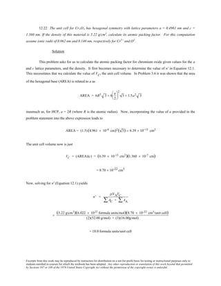 Excerpts from this work may be reproduced by instructors for distribution on a not-for-profit basis for testing or instructional purposes only to
students enrolled in courses for which the textbook has been adopted. Any other reproduction or translation of this work beyond that permitted
by Sections 107 or 108 of the 1976 United States Copyright Act without the permission of the copyright owner is unlawful.
12.22 The unit cell for Cr2O3 has hexagonal symmetry with lattice parameters a = 0.4961 nm and c =
1.360 nm. If the density of this material is 5.22 g/cm3
, calculate its atomic packing factor. For this computation
assume ionic radii of 0.062 nm and 0.140 nm, respectively for Cr3+
and O2-
.
Solution
This problem asks for us to calculate the atomic packing factor for chromium oxide given values for the a
and c lattice parameters, and the density. It first becomes necessary to determine the value of n' in Equation 12.1.
This necessitates that we calculate the value of VC, the unit cell volume. In Problem 3.6 it was shown that the area
of the hexagonal base (AREA) is related to a as
AREA = 6R2 3 = 6
a
2






2
3 = 1.5a2 3
inasmuch as, for HCP, a = 2R (where R is the atomic radius). Now, incorporating the value of a provided in the
problem statement into the above expression leads to
AREA = (1.5)(4.961 × 10-8 cm)2( 3) = 6.39 × 10−15 cm2
The unit cell volume now is just
VC = (AREA)(c) = (6.39 × 10-15 cm2)(1.360 × 10-7 cm)
= 8.70 × 10-22 cm3
Now, solving for n' (Equation 12.1) yields
n' =
ρNAVC
AC + AA∑∑
=
(5.22 g/cm3)(6.022 × 1023 formula units/mol)(8.70 × 10-22 cm3/unit cell)
(2)(52.00 g/mol) + (3)(16.00g/mol)
= 18.0 formula units/unit cell
 