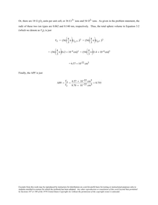 Excerpts from this work may be reproduced by instructors for distribution on a not-for-profit basis for testing or instructional purposes only to
students enrolled in courses for which the textbook has been adopted. Any other reproduction or translation of this work beyond that permitted
by Sections 107 or 108 of the 1976 United States Copyright Act without the permission of the copyright owner is unlawful.
Or, there are 18 Cr2O3 units per unit cell, or 36 Cr3+ ions and 54 O2- ions. As given in the problem statement, the
radii of these two ion types are 0.062 and 0.140 nm, respectively. Thus, the total sphere volume in Equation 3.2
(which we denote as VS), is just
VS = (36)
4
3
π





(rCr3+ )3 + (54)
4
3
π





(rO2− )3
= (36)
4
3
π





(6.2 × 10−9 cm)3 + (54)
4
3
π





(1.4 × 10−8 cm)3
= 6.57 × 10-22 cm3
Finally, the APF is just
APF =
VS
VC
=
6.57 × 10 -22 cm3
8.70 × 10 -22 cm3
= 0.755
 