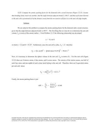 Excerpts from this work may be reproduced by instructors for distribution on a not-for-profit basis for testing or instructional purposes only to
students enrolled in courses for which the textbook has been adopted. Any other reproduction or translation of this work beyond that permitted
by Sections 107 or 108 of the 1976 United States Copyright Act without the permission of the copyright owner is unlawful.
12.23 Compute the atomic packing factor for the diamond cubic crystal structure (Figure 12.15). Assume
that bonding atoms touch one another, that the angle between adjacent bonds is 109.5°, and that each atom internal
to the unit cell is positioned a/4 of the distance away from the two nearest cell faces (a is the unit cell edge length).
Solution
We are asked in this problem to compute the atomic packing factor for the diamond cubic crystal structure,
given that the angle between adjacent bonds is 109.5°. The first thing that we must do is to determine the unit cell
volume VC in terms of the atomic radius r. From Problem 12.15 the following relationship was developed
a = 4y sin θ
in which y = 2r and θ = 35.25°. Furthermore, since the unit cell is cubic, VC = a3; therefore
VC = (4y sin θ)3 = (4)(2r)(sin 35.25°)[ ]3
= 98.43 r3
Now, it is necessary to determine the sphere volume in the unit cell, VS, in terms of r. For this unit cell (Figure
12.15) there are 4 interior atoms, 6 face atoms, and 8 corner atoms. The entirety of the interior atoms, one-half of
each face atom, and one-eighth of each corner atom belong to the unit cell. Therefore, there are 8 equivalent atoms
per unit cell; hence
VS = (8)
4
3
π r3




 = 33.51 r3
Finally, the atomic packing factor is just
APF =
VS
VC
=
33.51 r3
98.43 r3
= 0.340
 