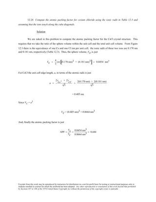 Excerpts from this work may be reproduced by instructors for distribution on a not-for-profit basis for testing or instructional purposes only to
students enrolled in courses for which the textbook has been adopted. Any other reproduction or translation of this work beyond that permitted
by Sections 107 or 108 of the 1976 United States Copyright Act without the permission of the copyright owner is unlawful.
12.24 Compute the atomic packing factor for cesium chloride using the ionic radii in Table 12.3 and
assuming that the ions touch along the cube diagonals.
Solution
We are asked in this problem to compute the atomic packing factor for the CsCl crystal structure. This
requires that we take the ratio of the sphere volume within the unit cell and the total unit cell volume. From Figure
12.3 there is the equivalence of one Cs and one Cl ion per unit cell; the ionic radii of these two ions are 0.170 nm
and 0.181 nm, respectively (Table 12.3). Thus, the sphere volume, VS, is just
VS =
4
3
(π) (0.170 nm)3 + (0.181 nm)3
[ ] = 0.0454 nm3
For CsCl the unit cell edge length, a, in terms of the atomic radii is just
a =
2r
Cs+ + 2r
Cl-
3
=
2(0.170 nm) + 2(0.181 nm)
3
= 0.405 nm
Since VC = a3
VC = (0.405 nm)3 = 0.0664 nm3
And, finally the atomic packing factor is just
APF =
VS
VC
=
0.0454 nm3
0.0664 nm3
= 0.684
 