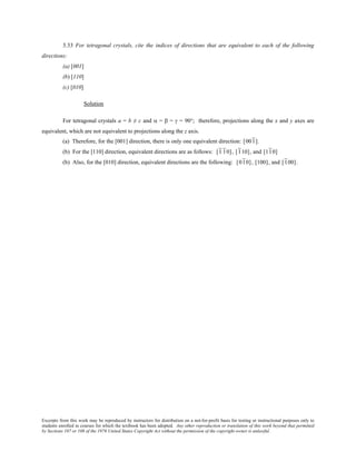 Excerpts from this work may be reproduced by instructors for distribution on a not-for-profit basis for testing or instructional purposes only to
students enrolled in courses for which the textbook has been adopted. Any other reproduction or translation of this work beyond that permitted
by Sections 107 or 108 of the 1976 United States Copyright Act without the permission of the copyright owner is unlawful.
3.33 For tetragonal crystals, cite the indices of directions that are equivalent to each of the following
directions:
(a) [001]
(b) [110]
(c) [010]
Solution
For tetragonal crystals a = b ≠ c and α = β = γ = 90°; therefore, projections along the x and y axes are
equivalent, which are not equivalent to projections along the z axis.
(a) Therefore, for the [001] direction, there is only one equivalent direction: [001].
(b) For the [110] direction, equivalent directions are as follows: [1 10], [110], and [110]
(b) Also, for the [010] direction, equivalent directions are the following: [010], [100], and [100].
 