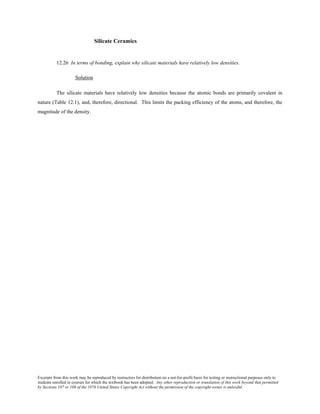 Excerpts from this work may be reproduced by instructors for distribution on a not-for-profit basis for testing or instructional purposes only to
students enrolled in courses for which the textbook has been adopted. Any other reproduction or translation of this work beyond that permitted
by Sections 107 or 108 of the 1976 United States Copyright Act without the permission of the copyright owner is unlawful.
Silicate Ceramics
12.26 In terms of bonding, explain why silicate materials have relatively low densities.
Solution
The silicate materials have relatively low densities because the atomic bonds are primarily covalent in
nature (Table 12.1), and, therefore, directional. This limits the packing efficiency of the atoms, and therefore, the
magnitude of the density.
 