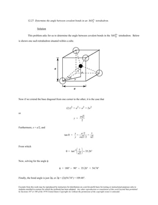 Excerpts from this work may be reproduced by instructors for distribution on a not-for-profit basis for testing or instructional purposes only to
students enrolled in courses for which the textbook has been adopted. Any other reproduction or translation of this work beyond that permitted
by Sections 107 or 108 of the 1976 United States Copyright Act without the permission of the copyright owner is unlawful.
12.27 Determine the angle between covalent bonds in an SiO4
4− tetrahedron.
Solution
This problem asks for us to determine the angle between covalent bonds in the SiO4
4− tetrahedron. Below
is shown one such tetrahedron situated within a cube.
Now if we extend the base diagonal from one corner to the other, it is the case that
(2y)2 = a2 + a2 = 2a2
or
y =
a 2
2
Furthermore, x = a/2, and
tan θ =
x
y
=
a/2
a 2 /2
=
1
2
From which
θ = tan-1 1
2





 = 35.26°
Now, solving for the angle φ
φ = 180° − 90° − 35.26° = 54.74°
Finally, the bond angle is just 2φ, or 2φ = (2)(54.74°) = 109.48°.
 