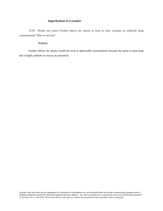 Excerpts from this work may be reproduced by instructors for distribution on a not-for-profit basis for testing or instructional purposes only to
students enrolled in courses for which the textbook has been adopted. Any other reproduction or translation of this work beyond that permitted
by Sections 107 or 108 of the 1976 United States Copyright Act without the permission of the copyright owner is unlawful.
Imperfections in Ceramics
12.28 Would you expect Frenkel defects for anions to exist in ionic ceramics in relatively large
concentrations? Why or why not?
Solution
Frenkel defects for anions would not exist in appreciable concentrations because the anion is quite large
and is highly unlikely to exist as an interstitial.
 
