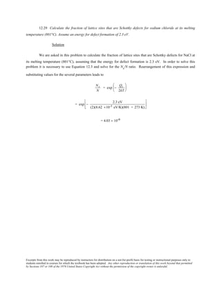 Excerpts from this work may be reproduced by instructors for distribution on a not-for-profit basis for testing or instructional purposes only to
students enrolled in courses for which the textbook has been adopted. Any other reproduction or translation of this work beyond that permitted
by Sections 107 or 108 of the 1976 United States Copyright Act without the permission of the copyright owner is unlawful.
12.29 Calculate the fraction of lattice sites that are Schottky defects for sodium chloride at its melting
temperature (801°C). Assume an energy for defect formation of 2.3 eV.
Solution
We are asked in this problem to calculate the fraction of lattice sites that are Schottky defects for NaCl at
its melting temperature (801°C), assuming that the energy for defect formation is 2.3 eV. In order to solve this
problem it is necessary to use Equation 12.3 and solve for the Ns/N ratio. Rearrangement of this expression and
substituting values for the several parameters leads to
Ns
N
= exp −
Qs
2kT






= exp −
2.3 eV
(2)(8.62 ×10-5 eV/K)(801 + 273 K)






= 4.03 × 10-6
 