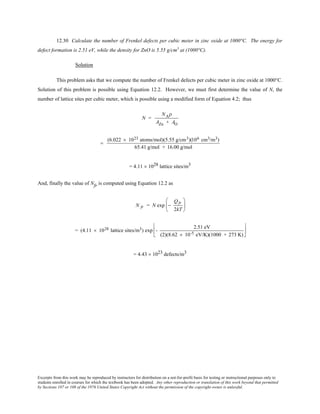 Excerpts from this work may be reproduced by instructors for distribution on a not-for-profit basis for testing or instructional purposes only to
students enrolled in courses for which the textbook has been adopted. Any other reproduction or translation of this work beyond that permitted
by Sections 107 or 108 of the 1976 United States Copyright Act without the permission of the copyright owner is unlawful.
12.30 Calculate the number of Frenkel defects per cubic meter in zinc oxide at 1000°C. The energy for
defect formation is 2.51 eV, while the density for ZnO is 5.55 g/cm3
at (1000°C).
Solution
This problem asks that we compute the number of Frenkel defects per cubic meter in zinc oxide at 1000°C.
Solution of this problem is possible using Equation 12.2. However, we must first determine the value of N, the
number of lattice sites per cubic meter, which is possible using a modified form of Equation 4.2; thus
N =
NAρ
AZn + AO
=
(6.022 × 1023 atoms/mol)(5.55 g/cm3)(106 cm3/m3)
65.41 g/mol + 16.00 g/mol
= 4.11 × 1028 lattice sites/m3
And, finally the value of Nfr is computed using Equation 12.2 as
N fr = N exp −
Qfr
2kT






= (4.11 × 1028 lattice sites/m3) exp -
2.51 eV
(2)(8.62 × 10-5 eV/K)(1000 + 273 K)






= 4.43 × 1023 defects/m3
 