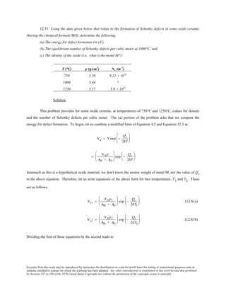 Excerpts from this work may be reproduced by instructors for distribution on a not-for-profit basis for testing or instructional purposes only to
students enrolled in courses for which the textbook has been adopted. Any other reproduction or translation of this work beyond that permitted
by Sections 107 or 108 of the 1976 United States Copyright Act without the permission of the copyright owner is unlawful.
12.31 Using the data given below that relate to the formation of Schottky defects in some oxide ceramic
(having the chemical formula MO), determine the following:
(a) The energy for defect formation (in eV),
(b) The equilibrium number of Schottky defects per cubic meter at 1000°C, and
(c) The identity of the oxide (i.e., what is the metal M?)
T (°C) ρ (g/cm3
) Ns (m–3
)
750 5.50 9.21 × 1019
1000 5.44 ?
1250 5.37 5.0 × 1022
Solution
This problem provides for some oxide ceramic, at temperatures of 750°C and 1250°C, values for density
and the number of Schottky defects per cubic meter. The (a) portion of the problem asks that we compute the
energy for defect formation. To begin, let us combine a modified form of Equation 4.2 and Equation 12.3 as
Ns = N exp −
Qs
2kT






=
NAρ
AM + AO





 exp −
Qs
2kT






Inasmuch as this is a hypothetical oxide material, we don't know the atomic weight of metal M, nor the value of Qs
in the above equation. Therefore, let us write equations of the above form for two temperatures, T1 and T2. These
are as follows:
Ns1 =
NAρ1
AM + AO





 exp −
Qs
2kT1





 (12.S1a)
Ns2 =
NAρ2
AM + AO





 exp −
Qs
2kT2





 (12.S1b)
Dividing the first of these equations by the second leads to
 