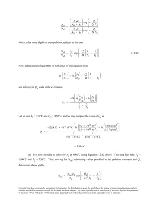 Excerpts from this work may be reproduced by instructors for distribution on a not-for-profit basis for testing or instructional purposes only to
students enrolled in courses for which the textbook has been adopted. Any other reproduction or translation of this work beyond that permitted
by Sections 107 or 108 of the 1976 United States Copyright Act without the permission of the copyright owner is unlawful.
Ns1
Ns2
=
NAρ1
AM + AO





 exp −
Qs
2kT1






NAρ2
AM + AO





 exp −
Qs
2kT2






which, after some algebraic manipulation, reduces to the form
Ns1
Ns2
=
ρ1
ρ2
exp −
Qs
2k
1
T1
−
1
T2














(12.S2)
Now, taking natural logarithms of both sides of this equation gives
ln
Ns1
Ns2





 = ln
ρ1
ρ2





 −
Qs
2k
1
T1
−
1
T2






and solving for Qs leads to the expression
Qs =
−2k ln
Ns1
Ns2





 − ln
ρ1
ρ2












1
T1
−
1
T2
Let us take T1 = 750°C and T2 = 1250°C, and we may compute the value of Qs as
Qs =
−(2)(8.62 × 10-5 eV/K) ln
9.2 × 1019 m-3
5.0 × 1022 m-3





 − ln
5.50 g/cm3
5.37 g/cm3














1
750 + 273 K
−
1
1250 + 273 K
= 3.40 eV
(b) It is now possible to solve for Ns at 1000°C using Equation 12.S2 above. This time let's take T1 =
1000°C and T2 = 750°C. Thus, solving for Ns1, substituting values provided in the problem statement and Qs
determined above yields
Ns1 =
Ns2 ρ1
ρ2
exp −
Qs
2k
1
T1
−
1
T2














 