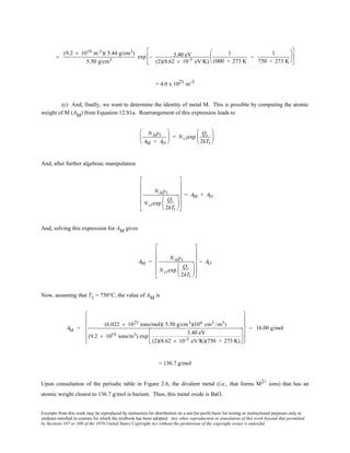Excerpts from this work may be reproduced by instructors for distribution on a not-for-profit basis for testing or instructional purposes only to
students enrolled in courses for which the textbook has been adopted. Any other reproduction or translation of this work beyond that permitted
by Sections 107 or 108 of the 1976 United States Copyright Act without the permission of the copyright owner is unlawful.
=
(9.2 × 1019 m-3)( 5.44 g/cm3)
5.50 g/cm3
exp − 3.40 eV
(2)(8.62 × 10-5 eV/K)
1
1000 + 273 K
−
1
750 + 273 K












= 4.0 x 1021 m-3
(c) And, finally, we want to determine the identity of metal M. This is possible by computing the atomic
weight of M (AM) from Equation 12.S1a. Rearrangement of this expression leads to
NAρ1
AM + AO





 = Ns1exp
Qs
2kT1






And, after further algebraic manipulation
NAρ1
Ns1exp
Qs
2kT1


















= AM + AO
And, solving this expression for AM gives
AM =
NAρ1
Ns1exp
Qs
2kT1


















− AO
Now, assuming that T1 = 750°C, the value of AM is
AM =
(6.022 × 1023 ions/mol)( 5.50 g/cm3)(106 cm3 /m3)
(9.2 × 1019 ions/m3) exp
3.40 eV
(2)(8.62 × 10-5 eV/K)(750 + 273 K)




















− 16.00 g/mol
= 136.7 g/mol
Upon consultation of the periodic table in Figure 2.6, the divalent metal (i.e., that forms M2+ ions) that has an
atomic weight closest to 136.7 g/mol is barium. Thus, this metal oxide is BaO.
 