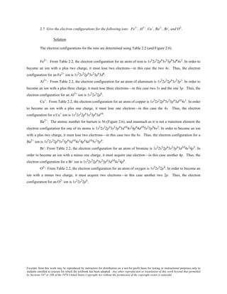 Excerpts from this work may be reproduced by instructors for distribution on a not-for-profit basis for testing or instructional purposes only to
students enrolled in courses for which the textbook has been adopted. Any other reproduction or translation of this work beyond that permitted
by Sections 107 or 108 of the 1976 United States Copyright Act without the permission of the copyright owner is unlawful.
2.7 Give the electron configurations for the following ions: Fe2+
, Al3+
, Cu+
, Ba2+
, Br-
, and O2-
.
Solution
The electron configurations for the ions are determined using Table 2.2 (and Figure 2.6).
Fe2+
: From Table 2.2, the electron configuration for an atom of iron is 1s2
2s2
2p6
3s2
3p6
3d6
4s2
. In order to
become an ion with a plus two charge, it must lose two electrons—in this case the two 4s. Thus, the electron
configuration for an Fe2+
ion is 1s2
2s2
2p6
3s2
3p6
3d6
.
Al3+
: From Table 2.2, the electron configuration for an atom of aluminum is 1s2
2s2
2p6
3s2
3p1
. In order to
become an ion with a plus three charge, it must lose three electrons—in this case two 3s and the one 3p. Thus, the
electron configuration for an Al3+
ion is 1s2
2s2
2p6
.
Cu+
: From Table 2.2, the electron configuration for an atom of copper is 1s2
2s2
2p6
3s2
3p6
3d10
4s1
. In order
to become an ion with a plus one charge, it must lose one electron—in this case the 4s. Thus, the electron
configuration for a Cu+
ion is 1s2
2s2
2p6
3s2
3p6
3d10
.
Ba2+
: The atomic number for barium is 56 (Figure 2.6), and inasmuch as it is not a transition element the
electron configuration for one of its atoms is 1s2
2s2
2p6
3s2
3p6
3d10
4s2
4p6
4d10
5s2
5p6
6s2
. In order to become an ion
with a plus two charge, it must lose two electrons—in this case two the 6s. Thus, the electron configuration for a
Ba2+
ion is 1s2
2s2
2p6
3s2
3p6
3d10
4s2
4p6
4d10
5s2
5p6
.
Br-
: From Table 2.2, the electron configuration for an atom of bromine is 1s2
2s2
2p6
3s2
3p6
3d10
4s2
4p5
. In
order to become an ion with a minus one charge, it must acquire one electron—in this case another 4p. Thus, the
electron configuration for a Br-
ion is 1s2
2s2
2p6
3s2
3p6
3d10
4s2
4p6
.
O2-
: From Table 2.2, the electron configuration for an atom of oxygen is 1s2
2s2
2p4
. In order to become an
ion with a minus two charge, it must acquire two electrons—in this case another two 2p. Thus, the electron
configuration for an O2-
ion is 1s2
2s2
2p6
.
 
