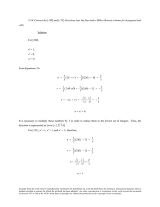 Excerpts from this work may be reproduced by instructors for distribution on a not-for-profit basis for testing or instructional purposes only to
students enrolled in courses for which the textbook has been adopted. Any other reproduction or translation of this work beyond that permitted
by Sections 107 or 108 of the 1976 United States Copyright Act without the permission of the copyright owner is unlawful.
3.34 Convert the [100] and [111] directions into the four-index Miller–Bravais scheme for hexagonal unit
cells.
Solution
For [100]
u' = 1,
v' = 0,
w' = 0
From Equations 3.6
u =
1
3
(2u' − v' ) =
1
3
[(2)(1) − 0] =
2
3
v =
1
3
(2vÕ− uÕ) =
1
3
[(2)(0) − 1] = −
1
3
t = − (u + v) = −
2
3
−
1
3





 = −
1
3
w = w' = 0
It is necessary to multiply these numbers by 3 in order to reduce them to the lowest set of integers. Thus, the
direction is represented as [uvtw] = [21 10].
For [111], u' = 1, v' = 1, and w' = 1; therefore,
u =
1
3
[(2)(1) − 1] =
1
3
v =
1
3
[(2)(1) − 1] =
1
3
t = −
1
3
+
1
3





 = −
2
3
w = 1
 