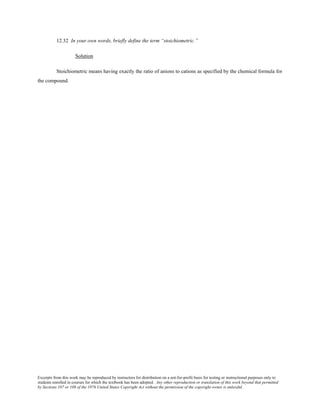 Excerpts from this work may be reproduced by instructors for distribution on a not-for-profit basis for testing or instructional purposes only to
students enrolled in courses for which the textbook has been adopted. Any other reproduction or translation of this work beyond that permitted
by Sections 107 or 108 of the 1976 United States Copyright Act without the permission of the copyright owner is unlawful.
12.32 In your own words, briefly define the term “stoichiometric.”
Solution
Stoichiometric means having exactly the ratio of anions to cations as specified by the chemical formula for
the compound.
 