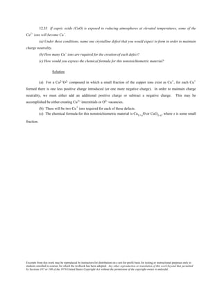 Excerpts from this work may be reproduced by instructors for distribution on a not-for-profit basis for testing or instructional purposes only to
students enrolled in courses for which the textbook has been adopted. Any other reproduction or translation of this work beyond that permitted
by Sections 107 or 108 of the 1976 United States Copyright Act without the permission of the copyright owner is unlawful.
12.33 If cupric oxide (CuO) is exposed to reducing atmospheres at elevated temperatures, some of the
Cu2+
ions will become Cu+
.
(a) Under these conditions, name one crystalline defect that you would expect to form in order to maintain
charge neutrality.
(b) How many Cu+
ions are required for the creation of each defect?
(c) How would you express the chemical formula for this nonstoichiometric material?
Solution
(a) For a Cu2+O2- compound in which a small fraction of the copper ions exist as Cu+, for each Cu+
formed there is one less positive charge introduced (or one more negative charge). In order to maintain charge
neutrality, we must either add an additional positive charge or subtract a negative charge. This may be
accomplished be either creating Cu2+ interstitials or O2- vacancies.
(b) There will be two Cu+ ions required for each of these defects.
(c) The chemical formula for this nonstoichiometric material is Cu1+xO or CuO1-x, where x is some small
fraction.
 