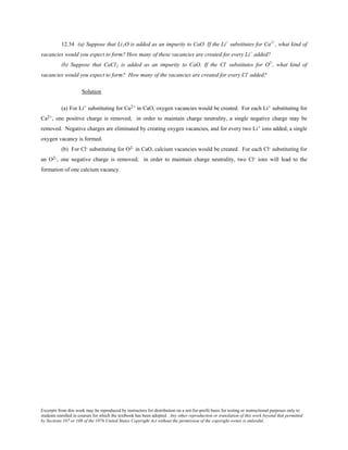 Excerpts from this work may be reproduced by instructors for distribution on a not-for-profit basis for testing or instructional purposes only to
students enrolled in courses for which the textbook has been adopted. Any other reproduction or translation of this work beyond that permitted
by Sections 107 or 108 of the 1976 United States Copyright Act without the permission of the copyright owner is unlawful.
12.34 (a) Suppose that Li2O is added as an impurity to CaO. If the Li+
substitutes for Ca2+
, what kind of
vacancies would you expect to form? How many of these vacancies are created for every Li+
added?
(b) Suppose that CaCl2 is added as an impurity to CaO. If the Cl-
substitutes for O2-
, what kind of
vacancies would you expect to form? How many of the vacancies are created for every Cl-
added?
Solution
(a) For Li+ substituting for Ca2+ in CaO, oxygen vacancies would be created. For each Li+ substituting for
Ca2+, one positive charge is removed; in order to maintain charge neutrality, a single negative charge may be
removed. Negative charges are eliminated by creating oxygen vacancies, and for every two Li+ ions added, a single
oxygen vacancy is formed.
(b) For Cl- substituting for O2- in CaO, calcium vacancies would be created. For each Cl- substituting for
an O2-, one negative charge is removed; in order to maintain charge neutrality, two Cl- ions will lead to the
formation of one calcium vacancy.
 