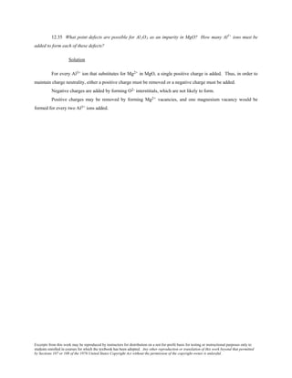 Excerpts from this work may be reproduced by instructors for distribution on a not-for-profit basis for testing or instructional purposes only to
students enrolled in courses for which the textbook has been adopted. Any other reproduction or translation of this work beyond that permitted
by Sections 107 or 108 of the 1976 United States Copyright Act without the permission of the copyright owner is unlawful.
12.35 What point defects are possible for Al2O3 as an impurity in MgO? How many Al3+
ions must be
added to form each of these defects?
Solution
For every Al3+ ion that substitutes for Mg2+ in MgO, a single positive charge is added. Thus, in order to
maintain charge neutrality, either a positive charge must be removed or a negative charge must be added.
Negative charges are added by forming O2- interstitials, which are not likely to form.
Positive charges may be removed by forming Mg2+ vacancies, and one magnesium vacancy would be
formed for every two Al3+ ions added.
 