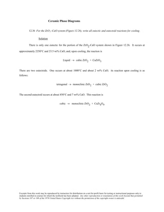 Excerpts from this work may be reproduced by instructors for distribution on a not-for-profit basis for testing or instructional purposes only to
students enrolled in courses for which the textbook has been adopted. Any other reproduction or translation of this work beyond that permitted
by Sections 107 or 108 of the 1976 United States Copyright Act without the permission of the copyright owner is unlawful.
Ceramic Phase Diagrams
12.36 For the ZrO2–CaO system (Figure 12.26), write all eutectic and eutectoid reactions for cooling.
Solution
There is only one eutectic for the portion of the ZrO2-CaO system shown in Figure 12.26. It occurs at
approximately 2250°C and 23.5 wt% CaO, and, upon cooling, the reaction is
Liquid → cubic ZrO2 + CaZrO3
There are two eutectoids. One occurs at about 1000°C and about 2 wt% CaO; its reaction upon cooling is as
follows:
tetragonal → monoclinic ZrO2 + cubic ZrO2
The second eutectoid occurs at about 850°C and 7 wt% CaO. This reaction is
cubic → monoclinic ZrO2 + CaZr4O9
 