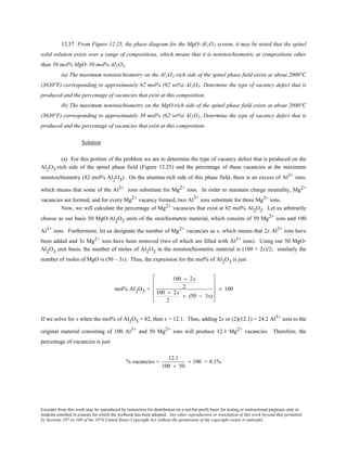 Excerpts from this work may be reproduced by instructors for distribution on a not-for-profit basis for testing or instructional purposes only to
students enrolled in courses for which the textbook has been adopted. Any other reproduction or translation of this work beyond that permitted
by Sections 107 or 108 of the 1976 United States Copyright Act without the permission of the copyright owner is unlawful.
12.37 From Figure 12.25, the phase diagram for the MgO–Al2O3 system, it may be noted that the spinel
solid solution exists over a range of compositions, which means that it is nonstoichiometric at compositions other
than 50 mol% MgO–50 mol% Al2O3.
(a) The maximum nonstoichiometry on the Al2O3-rich side of the spinel phase field exists at about 2000°C
(3630°F) corresponding to approximately 82 mol% (92 wt%) Al2O3. Determine the type of vacancy defect that is
produced and the percentage of vacancies that exist at this composition.
(b) The maximum nonstoichiometry on the MgO-rich side of the spinel phase field exists at about 2000°C
(3630°F) corresponding to approximately 39 mol% (62 wt%) Al2O3. Determine the type of vacancy defect that is
produced and the percentage of vacancies that exist at this composition.
Solution
(a) For this portion of the problem we are to determine the type of vacancy defect that is produced on the
Al2O3-rich side of the spinel phase field (Figure 12.25) and the percentage of these vacancies at the maximum
nonstoichiometry (82 mol% Al2O3). On the alumina-rich side of this phase field, there is an excess of Al3+ ions,
which means that some of the Al3+ ions substitute for Mg2+ ions. In order to maintain charge neutrality, Mg2+
vacancies are formed, and for every Mg2+ vacancy formed, two Al3+
ions substitute for three Mg2+ ions.
Now, we will calculate the percentage of Mg2+ vacancies that exist at 82 mol% Al2O3. Let us arbitrarily
choose as our basis 50 MgO-Al2O3 units of the stoichiometric material, which consists of 50 Mg2+ ions and 100
Al3+ ions. Furthermore, let us designate the number of Mg2+ vacancies as x, which means that 2x Al3+ ions have
been added and 3x Mg2+ ions have been removed (two of which are filled with Al3+ ions). Using our 50 MgO-
Al2O3 unit basis, the number of moles of Al2O3 in the nonstoichiometric material is (100 + 2x)/2; similarly the
number of moles of MgO is (50 – 3x). Thus, the expression for the mol% of Al2O3 is just
mol% Al2O3 =
100 + 2x
2
100 + 2x
2
+ (50 − 3x)










× 100
If we solve for x when the mol% of Al2O3 = 82, then x = 12.1. Thus, adding 2x or (2)(12.1) = 24.2 Al3+ ions to the
original material consisting of 100 Al3+ and 50 Mg2+ ions will produce 12.1 Mg2+ vacancies. Therefore, the
percentage of vacancies is just
% vacancies =
12.1
100 + 50
× 100 = 8.1%
 