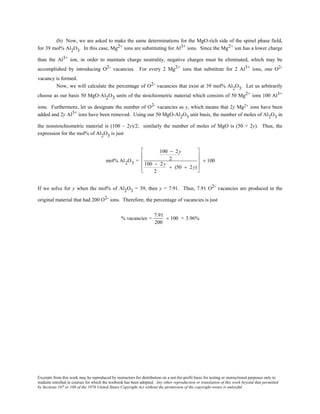 Excerpts from this work may be reproduced by instructors for distribution on a not-for-profit basis for testing or instructional purposes only to
students enrolled in courses for which the textbook has been adopted. Any other reproduction or translation of this work beyond that permitted
by Sections 107 or 108 of the 1976 United States Copyright Act without the permission of the copyright owner is unlawful.
(b) Now, we are asked to make the same determinations for the MgO-rich side of the spinel phase field,
for 39 mol% Al2O3. In this case, Mg2+ ions are substituting for Al3+ ions. Since the Mg2+ ion has a lower charge
than the Al3+ ion, in order to maintain charge neutrality, negative charges must be eliminated, which may be
accomplished by introducing O2- vacancies. For every 2 Mg2+ ions that substitute for 2 Al3+ ions, one O2-
vacancy is formed.
Now, we will calculate the percentage of O2- vacancies that exist at 39 mol% Al2O3. Let us arbitrarily
choose as our basis 50 MgO-Al2O3 units of the stoichiometric material which consists of 50 Mg2+ ions 100 Al3+
ions. Furthermore, let us designate the number of O2- vacancies as y, which means that 2y Mg2+ ions have been
added and 2y Al3+ ions have been removed. Using our 50 MgO-Al2O3 unit basis, the number of moles of Al2O3 in
the nonstoichiometric material is (100 – 2y)/2; similarly the number of moles of MgO is (50 + 2y). Thus, the
expression for the mol% of Al2O3 is just
mol% Al2O3 =
100 − 2y
2
100 − 2y
2
+ (50 + 2y)










× 100
If we solve for y when the mol% of Al2O3 = 39, then y = 7.91. Thus, 7.91 O2- vacancies are produced in the
original material that had 200 O2- ions. Therefore, the percentage of vacancies is just
% vacancies =
7.91
200
× 100 = 3.96%
 