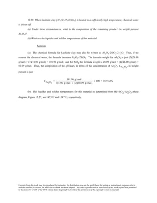 Excerpts from this work may be reproduced by instructors for distribution on a not-for-profit basis for testing or instructional purposes only to
students enrolled in courses for which the textbook has been adopted. Any other reproduction or translation of this work beyond that permitted
by Sections 107 or 108 of the 1976 United States Copyright Act without the permission of the copyright owner is unlawful.
12.38 When kaolinite clay [Al2(Si2O5)(OH)4] is heated to a sufficiently high temperature, chemical water
is driven off.
(a) Under these circumstances, what is the composition of the remaining product (in weight percent
Al2O3)?
(b) What are the liquidus and solidus temperatures of this material
Solution
(a) The chemical formula for kaolinite clay may also be written as Al2O3–2SiO2-2H2O. Thus, if we
remove the chemical water, the formula becomes Al2O3–2SiO2. The formula weight for Al2O3 is just (2)(26.98
g/mol) + (3)(16.00 g/mol) = 101.96 g/mol; and for SiO2 the formula weight is 28.09 g/mol + (2)(16.00 g/mol) =
60.09 g/mol. Thus, the composition of this product, in terms of the concentration of Al2O3, CAl2O3
, in weight
percent is just
CAl2O3
=
101.96 g /mol
101.96 g /mol + (2)(60.09 g /mol)
× 100 = 45.9 wt%
(b) The liquidus and solidus temperatures for this material as determined from the SiO2–Al2O3 phase
diagram, Figure 12.27, are 1825°C and 1587°C, respectively.
 