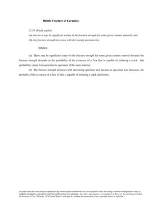 Excerpts from this work may be reproduced by instructors for distribution on a not-for-profit basis for testing or instructional purposes only to
students enrolled in courses for which the textbook has been adopted. Any other reproduction or translation of this work beyond that permitted
by Sections 107 or 108 of the 1976 United States Copyright Act without the permission of the copyright owner is unlawful.
Brittle Fracture of Ceramics
12.39 Briefly explain
(a) why there may be significant scatter in the fracture strength for some given ceramic material, and
(b) why fracture strength increases with decreasing specimen size.
Solution
(a) There may be significant scatter in the fracture strength for some given ceramic material because the
fracture strength depends on the probability of the existence of a flaw that is capable of initiating a crack; this
probability varies from specimen to specimen of the same material.
(b) The fracture strength increases with decreasing specimen size because as specimen size decreases, the
probably of the existence of a flaw of that is capable of initiating a crack diminishes.
 
