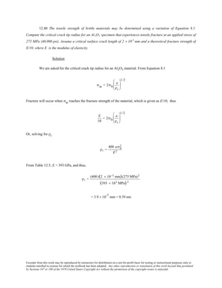 Excerpts from this work may be reproduced by instructors for distribution on a not-for-profit basis for testing or instructional purposes only to
students enrolled in courses for which the textbook has been adopted. Any other reproduction or translation of this work beyond that permitted
by Sections 107 or 108 of the 1976 United States Copyright Act without the permission of the copyright owner is unlawful.
12.40 The tensile strength of brittle materials may be determined using a variation of Equation 8.1.
Compute the critical crack tip radius for an Al2O3 specimen that experiences tensile fracture at an applied stress of
275 MPa (40,000 psi). Assume a critical surface crack length of 2 × 10-3
mm and a theoretical fracture strength of
E/10, where E is the modulus of elasticity.
Solution
We are asked for the critical crack tip radius for an Al2O3 material. From Equation 8.1
σm = 2σ0
a
ρt






1/2
Fracture will occur when σm reaches the fracture strength of the material, which is given as E/10; thus
E
10
= 2σ0
a
ρt






1/2
Or, solving for ρt
ρt =
400 aσ0
2
E2
From Table 12.5, E = 393 GPa, and thus,
ρt =
(400)(2 × 10−3 mm)(275 MPa)2
(393 × 103 MPa) 2
= 3.9 × 10-7
mm = 0.39 nm
 