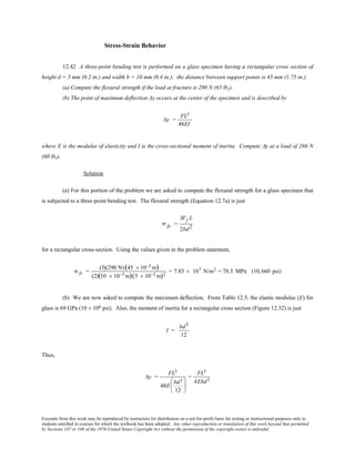 Excerpts from this work may be reproduced by instructors for distribution on a not-for-profit basis for testing or instructional purposes only to
students enrolled in courses for which the textbook has been adopted. Any other reproduction or translation of this work beyond that permitted
by Sections 107 or 108 of the 1976 United States Copyright Act without the permission of the copyright owner is unlawful.
Stress-Strain Behavior
12.42 A three-point bending test is performed on a glass specimen having a rectangular cross section of
height d = 5 mm (0.2 in.) and width b = 10 mm (0.4 in.); the distance between support points is 45 mm (1.75 in.).
(a) Compute the flexural strength if the load at fracture is 290 N (65 lbf).
(b) The point of maximum deflection Δy occurs at the center of the specimen and is described by
∆y =
FL3
48EI
where E is the modulus of elasticity and I is the cross-sectional moment of inertia. Compute ∆y at a load of 266 N
(60 lbf).
Solution
(a) For this portion of the problem we are asked to compute the flexural strength for a glass specimen that
is subjected to a three-point bending test. The flexural strength (Equation 12.7a) is just
σ fs =
3Ff L
2bd2
for a rectangular cross-section. Using the values given in the problem statement,
σ fs =
(3)(290 N)(45 × 10−3 m)
(2)(10 × 10−3 m)(5 × 10−3 m)2
= 7.83 × 107 N/m2 = 78.3 MPa (10,660 psi)
(b) We are now asked to compute the maximum deflection. From Table 12.5, the elastic modulus (E) for
glass is 69 GPa (10 × 106 psi). Also, the moment of inertia for a rectangular cross section (Figure 12.32) is just
I =
bd3
12
Thus,
∆y =
FL3
48E
bd3
12






=
FL3
4Ebd3
 