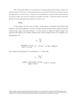 Excerpts from this work may be reproduced by instructors for distribution on a not-for-profit basis for testing or instructional purposes only to
students enrolled in courses for which the textbook has been adopted. Any other reproduction or translation of this work beyond that permitted
by Sections 107 or 108 of the 1976 United States Copyright Act without the permission of the copyright owner is unlawful.
12.44 A three-point bending test was performed on an aluminum oxide specimen having a circular cross
section of radius 3.5 mm (0.14 in.); the specimen fractured at a load of 950 N (215 lbf) when the distance between
the support points was 50 mm (2.0 in.). Another test is to be performed on a specimen of this same material, but
one that has a square cross section of 12 mm (0.47 in.) length on each edge. At what load would you expect this
specimen to fracture if the support point separation is 40 mm (1.6 in.)?
Solution
For this problem, the load is given at which a circular specimen of aluminum oxide fractures when
subjected to a three-point bending test; we are then are asked to determine the load at which a specimen of the same
material having a square cross-section fractures. It is first necessary to compute the flexural strength of the
aluminum oxide, Equation 12.7b, and then, using this value, we may calculate the value of Ff in Equation 12.7a.
From Equation 12.7b
σ fs =
Ff L
πR3
=
(950 N)(50 × 10−3 m)
(π)(3.5 × 10−3 m)3
= 352 × 106 N/m2 = 352 MPa (50,000 psi)
Now, solving for Ff from Equation 12.7a, realizing that b = d = 12 mm, yields
Ff =
2σ fsd3
3L
=
(2)(352 × 106 N /m2)(12 × 10−3 m)3
(3)(40 × 10−3 m)
= 10,100 N (2165 lbf )
 