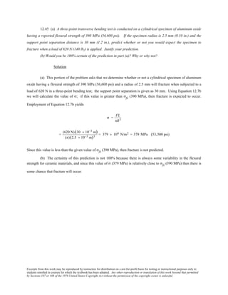 Excerpts from this work may be reproduced by instructors for distribution on a not-for-profit basis for testing or instructional purposes only to
students enrolled in courses for which the textbook has been adopted. Any other reproduction or translation of this work beyond that permitted
by Sections 107 or 108 of the 1976 United States Copyright Act without the permission of the copyright owner is unlawful.
12.45 (a) A three-point transverse bending test is conducted on a cylindrical specimen of aluminum oxide
having a reported flexural strength of 390 MPa (56,600 psi). If the specimen radius is 2.5 mm (0.10 in.) and the
support point separation distance is 30 mm (1.2 in.), predict whether or not you would expect the specimen to
fracture when a load of 620 N (140 lbf) is applied. Justify your prediction.
(b) Would you be 100% certain of the prediction in part (a)? Why or why not?
Solution
(a) This portion of the problem asks that we determine whether or not a cylindrical specimen of aluminum
oxide having a flexural strength of 390 MPa (56,600 psi) and a radius of 2.5 mm will fracture when subjected to a
load of 620 N in a three-point bending test; the support point separation is given as 30 mm. Using Equation 12.7b
we will calculate the value of σ; if this value is greater than σfs (390 MPa), then fracture is expected to occur.
Employment of Equation 12.7b yields
σ =
FL
πR3
=
(620 N)(30 × 10−3 m)
(π)(2.5 × 10−3 m)3
= 379 × 106 N/m2 = 379 MPa (53,500 psi)
Since this value is less than the given value of σfs (390 MPa), then fracture is not predicted.
(b) The certainty of this prediction is not 100% because there is always some variability in the flexural
strength for ceramic materials, and since this value of σ (379 MPa) is relatively close to σfs (390 MPa) then there is
some chance that fracture will occur.
 