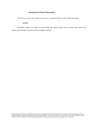 Excerpts from this work may be reproduced by instructors for distribution on a not-for-profit basis for testing or instructional purposes only to
students enrolled in courses for which the textbook has been adopted. Any other reproduction or translation of this work beyond that permitted
by Sections 107 or 108 of the 1976 United States Copyright Act without the permission of the copyright owner is unlawful.
Mechanisms of Plastic Deformation
12.46 Cite one reason why ceramic materials are, in general, harder yet more brittle than metals.
Solution
Crystalline ceramics are harder yet more brittle than metals because they (ceramics) have fewer slip
systems, and, therefore, dislocation motion is highly restricted.
 