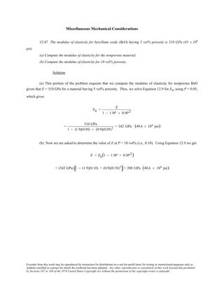 Excerpts from this work may be reproduced by instructors for distribution on a not-for-profit basis for testing or instructional purposes only to
students enrolled in courses for which the textbook has been adopted. Any other reproduction or translation of this work beyond that permitted
by Sections 107 or 108 of the 1976 United States Copyright Act without the permission of the copyright owner is unlawful.
Miscellaneous Mechanical Considerations
12.47 The modulus of elasticity for beryllium oxide (BeO) having 5 vol% porosity is 310 GPa (45 × 106
psi).
(a) Compute the modulus of elasticity for the nonporous material.
(b) Compute the modulus of elasticity for 10 vol% porosity.
Solution
(a) This portion of the problem requests that we compute the modulus of elasticity for nonporous BeO
given that E = 310 GPa for a material having 5 vol% porosity. Thus, we solve Equation 12.9 for E0, using P = 0.05,
which gives
E0 =
E
1 − 1.9P + 0.9P2
=
310 GPa
1 − (1.9)(0.05) + (0.9)(0.05)2
= 342 GPa (49.6 × 106 psi)
(b) Now we are asked to determine the value of E at P = 10 vol% (i.e., 0.10). Using Equation 12.9 we get
E = E0(1 − 1.9P + 0.9P2)
= (342 GPa) 1 − (1.9)(0.10) + (0.9)(0.10)2
[ ]= 280 GPa (40.6 × 106 psi)
 