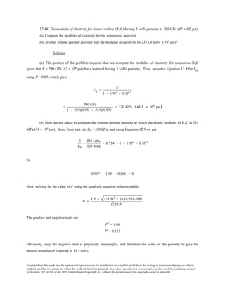 Excerpts from this work may be reproduced by instructors for distribution on a not-for-profit basis for testing or instructional purposes only to
students enrolled in courses for which the textbook has been adopted. Any other reproduction or translation of this work beyond that permitted
by Sections 107 or 108 of the 1976 United States Copyright Act without the permission of the copyright owner is unlawful.
12.48 The modulus of elasticity for boron carbide (B4C) having 5 vol% porosity is 290 GPa (42 × 106
psi).
(a) Compute the modulus of elasticity for the nonporous material.
(b) At what volume percent porosity will the modulus of elasticity be 235 GPa (34 × 106
psi)?
Solution
(a) This portion of the problem requests that we compute the modulus of elasticity for nonporous B4C
given that E = 290 GPa (42 × 106 psi) for a material having 5 vol% porosity. Thus, we solve Equation 12.9 for E0,
using P = 0.05, which gives
E0 =
E
1 − 1.9P + 0.9P2
=
290 GPa
1 − (1.9)(0.05) + (0.9)(0.05)2
= 320 GPa (46.3 × 106 psi)
(b) Now we are asked to compute the volume percent porosity at which the elastic modulus of B4C is 235
MPa (34 × 106 psi). Since from part (a), E0 = 320 GPa, and using Equation 12.9 we get
E
E0
=
235 MPa
320 MPa
= 0.734 = 1 − 1.9P + 0.9P2
Or
0.9P2 − 1.9P + 0.266 = 0
Now, solving for the value of P using the quadratic equation solution yields
P =
1.9 ± (−1.9)2 − (4)(0.9)(0.266)
(2)(0.9)
The positive and negative roots are
P+ = 1.96
P- = 0.151
Obviously, only the negative root is physically meaningful, and therefore the value of the porosity to give the
desired modulus of elasticity is 15.1 vol%.
 