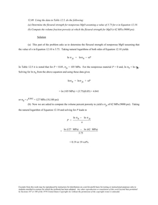 Excerpts from this work may be reproduced by instructors for distribution on a not-for-profit basis for testing or instructional purposes only to
students enrolled in courses for which the textbook has been adopted. Any other reproduction or translation of this work beyond that permitted
by Sections 107 or 108 of the 1976 United States Copyright Act without the permission of the copyright owner is unlawful.
12.49 Using the data in Table 12.5, do the following:
(a) Determine the flexural strength for nonporous MgO assuming a value of 3.75 for n in Equation 12.10.
(b) Compute the volume fraction porosity at which the flexural strength for MgO is 62 MPa (9000 psi).
Solution
(a) This part of the problem asks us to determine the flexural strength of nonporous MgO assuming that
the value of n in Equation 12.10 is 3.75. Taking natural logarithms of both sides of Equation 12.10 yields
ln σ fs = lnσ0 − nP
In Table 12.5 it is noted that for P = 0.05, σfs = 105 MPa. For the nonporous material P = 0 and, ln σ0 = ln σfffsss.
Solving for ln σ0 from the above equation and using these data gives
lnσ0 = lnσ fs + nP
= ln (105 MPa) + (3.75)(0.05) = 4.841
or σ0 = e4.841 = 127 MPa (18,100 psi)
(b) Now we are asked to compute the volume percent porosity to yield a σfs of 62 MPa (9000 psi). Taking
the natural logarithm of Equation 12.10 and solving for P leads to
P =
ln σ0 − ln σ fs
n
=
ln (127 MPa) − ln (62 MPa)
3.75
= 0.19 or 19 vol%
 