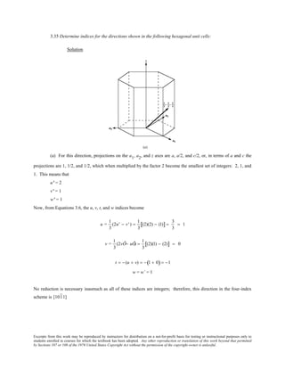 Excerpts from this work may be reproduced by instructors for distribution on a not-for-profit basis for testing or instructional purposes only to
students enrolled in courses for which the textbook has been adopted. Any other reproduction or translation of this work beyond that permitted
by Sections 107 or 108 of the 1976 United States Copyright Act without the permission of the copyright owner is unlawful.
3.35 Determine indices for the directions shown in the following hexagonal unit cells:
Solution
(a) For this direction, projections on the a1, a2, and z axes are a, a/2, and c/2, or, in terms of a and c the
projections are 1, 1/2, and 1/2, which when multiplied by the factor 2 become the smallest set of integers: 2, 1, and
1. This means that
u’ = 2
v’ = 1
w’ = 1
Now, from Equations 3.6, the u, v, t, and w indices become
u =
1
3
(2u' − v' ) =
1
3
(2)(2) − (1)[ ] =
3
3
= 1
v =
1
3
(2vÕ− uÕ) =
1
3
(2)(1) − (2)[ ] = 0
t = − (u + v) = − 1 + 0( ) = −1
w = w’ = 1
No reduction is necessary inasmuch as all of these indices are integers; therefore, this direction in the four-index
scheme is [1011]
 