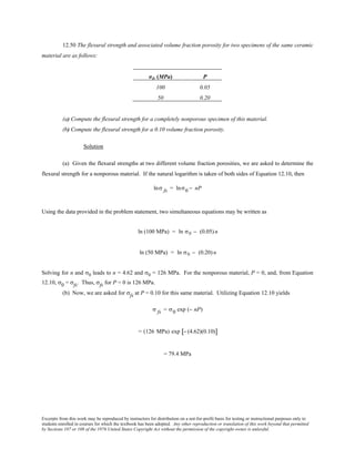 Excerpts from this work may be reproduced by instructors for distribution on a not-for-profit basis for testing or instructional purposes only to
students enrolled in courses for which the textbook has been adopted. Any other reproduction or translation of this work beyond that permitted
by Sections 107 or 108 of the 1976 United States Copyright Act without the permission of the copyright owner is unlawful.
12.50 The flexural strength and associated volume fraction porosity for two specimens of the same ceramic
material are as follows:
σfs (MPa) P
100 0.05
50 0.20
(a) Compute the flexural strength for a completely nonporous specimen of this material.
(b) Compute the flexural strength for a 0.10 volume fraction porosity.
Solution
(a) Given the flexural strengths at two different volume fraction porosities, we are asked to determine the
flexural strength for a nonporous material. If the natural logarithm is taken of both sides of Equation 12.10, then
lnσ fs = lnσ0 − nP
Using the data provided in the problem statement, two simultaneous equations may be written as
ln (100 MPa) = ln σ0 − (0.05) n
ln (50 MPa) = ln σ0 − (0.20) n
Solving for n and σ0 leads to n = 4.62 and σ0 = 126 MPa. For the nonporous material, P = 0, and, from Equation
12.10, σ0 = σfs. Thus, σfs for P = 0 is 126 MPa.
(b) Now, we are asked for σfs at P = 0.10 for this same material. Utilizing Equation 12.10 yields
σ fs = σ0 exp (− nP)
= (126 MPa) exp − (4.62)(0.10)[ ]
= 79.4 MPa
 