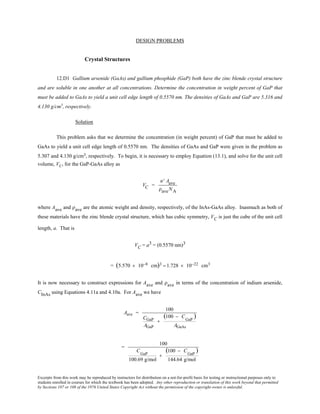 Excerpts from this work may be reproduced by instructors for distribution on a not-for-profit basis for testing or instructional purposes only to
students enrolled in courses for which the textbook has been adopted. Any other reproduction or translation of this work beyond that permitted
by Sections 107 or 108 of the 1976 United States Copyright Act without the permission of the copyright owner is unlawful.
DESIGN PROBLEMS
Crystal Structures
12.D1 Gallium arsenide (GaAs) and gallium phosphide (GaP) both have the zinc blende crystal structure
and are soluble in one another at all concentrations. Determine the concentration in weight percent of GaP that
must be added to GaAs to yield a unit cell edge length of 0.5570 nm. The densities of GaAs and GaP are 5.316 and
4.130 g/cm3
, respectively.
Solution
This problem asks that we determine the concentration (in weight percent) of GaP that must be added to
GaAs to yield a unit cell edge length of 0.5570 nm. The densities of GaAs and GaP were given in the problem as
5.307 and 4.130 g/cm3, respectively. To begin, it is necessary to employ Equation (13.1), and solve for the unit cell
volume, VC, for the GaP-GaAs alloy as
VC =
n' Aave
ρaveNA
where Aave and ρave are the atomic weight and density, respectively, of the InAs-GaAs alloy. Inasmuch as both of
these materials have the zinc blende crystal structure, which has cubic symmetry, VC is just the cube of the unit cell
length, a. That is
VC = a3 = (0.5570 nm)3
= (5.570 × 10−8 cm)3 = 1.728 × 10−22 cm3
It is now necessary to construct expressions for Aave and ρave in terms of the concentration of indium arsenide,
CInAs using Equations 4.11a and 4.10a. For Aave we have
Aave =
100
CGaP
AGaP
+
(100 − C
GaP
)
AGaAs
=
100
C
GaP
100.69 g/mol
+
(100 − C
GaP
)
144.64 g/mol
 