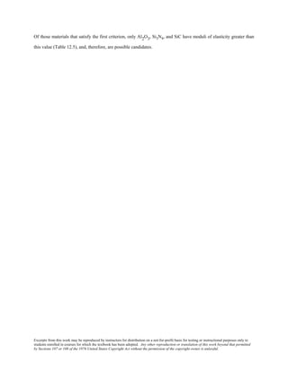 Excerpts from this work may be reproduced by instructors for distribution on a not-for-profit basis for testing or instructional purposes only to
students enrolled in courses for which the textbook has been adopted. Any other reproduction or translation of this work beyond that permitted
by Sections 107 or 108 of the 1976 United States Copyright Act without the permission of the copyright owner is unlawful.
Of those materials that satisfy the first criterion, only Al2O3, Si3N4, and SiC have moduli of elasticity greater than
this value (Table 12.5), and, therefore, are possible candidates.
 