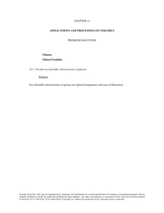 Excerpts from this work may be reproduced by instructors for distribution on a not-for-profit basis for testing or instructional purposes only to
students enrolled in courses for which the textbook has been adopted. Any other reproduction or translation of this work beyond that permitted
by Sections 107 or 108 of the 1976 United States Copyright Act without the permission of the copyright owner is unlawful.
CHAPTER 13
APPLICATIONS AND PROCESSING OF CERAMICS
PROBLEM SOLUTIONS
Glasses
Glass-Ceramics
13.1 Cite the two desirable characteristics of glasses.
Solution
Two desirable characteristics of glasses are optical transparency and ease of fabrication.
 