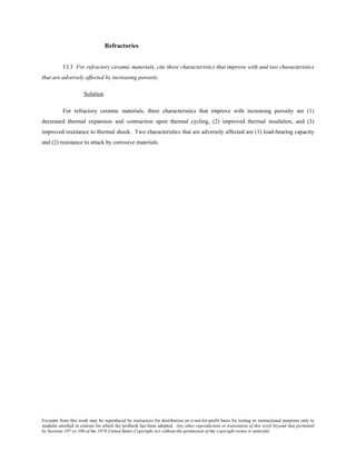 Excerpts from this work may be reproduced by instructors for distribution on a not-for-profit basis for testing or instructional purposes only to
students enrolled in courses for which the textbook has been adopted. Any other reproduction or translation of this work beyond that permitted
by Sections 107 or 108 of the 1976 United States Copyright Act without the permission of the copyright owner is unlawful.
Refractories
13.3 For refractory ceramic materials, cite three characteristics that improve with and two characteristics
that are adversely affected by increasing porosity.
Solution
For refractory ceramic materials, three characteristics that improve with increasing porosity are (1)
decreased thermal expansion and contraction upon thermal cycling, (2) improved thermal insulation, and (3)
improved resistance to thermal shock. Two characteristics that are adversely affected are (1) load-bearing capacity
and (2) resistance to attack by corrosive materials.
 