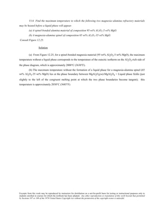 Excerpts from this work may be reproduced by instructors for distribution on a not-for-profit basis for testing or instructional purposes only to
students enrolled in courses for which the textbook has been adopted. Any other reproduction or translation of this work beyond that permitted
by Sections 107 or 108 of the 1976 United States Copyright Act without the permission of the copyright owner is unlawful.
13.4 Find the maximum temperature to which the following two magnesia–alumina refractory materials
may be heated before a liquid phase will appear.
(a) A spinel-bonded alumina material of composition 95 wt% Al2O3-5 wt% MgO.
(b) A magnesia-alumina spinel of composition 65 wt% Al2O3-35 wt% MgO.
Consult Figure 12.25.
Solution
(a) From Figure 12.25, for a spinel-bonded magnesia material (95 wt% Al2O3-5 wt% MgO), the maximum
temperature without a liquid phase corresponds to the temperature of the eutectic isotherm on the Al2O3-rich side of
the phase diagram, which is approximately 2000°C (3630°F).
(b) The maximum temperature without the formation of a liquid phase for a magnesia-alumina spinel (65
wt% Al2O3-35 wt% MgO) lies at the phase boundary between MgAl2O4(ss)-MgAl2O4 + Liquid phase fields (just
slightly to the left of the congruent melting point at which the two phase boundaries become tangent); this
temperature is approximately 2030°C (3685°F).
 