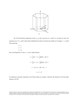 Excerpts from this work may be reproduced by instructors for distribution on a not-for-profit basis for testing or instructional purposes only to
students enrolled in courses for which the textbook has been adopted. Any other reproduction or translation of this work beyond that permitted
by Sections 107 or 108 of the 1976 United States Copyright Act without the permission of the copyright owner is unlawful.
(b) For this direction, projections on the a1, a2, and z axes are a/2, a, and 0c, or, in terms of a and c the
projections are 1/2, 1, and 0, which when multiplied by the factor 2 become the smallest set of integers: 1, 2, and 0
This means that
u’ = 1
v’ = 2
w’ = 0
Now, from Equations 3.6, the u, v, t, and w indices become
u =
1
3
(2u' − v) =
1
3
(2)(1) − 2[ ] = 0
v =
1
3
(2v' − u' ) =
1
3
(2)(2) − 1[ ] = 1
t = − (u+ v) = − 0 + 1( ) = −1
w = w' = 0
No reduction is necessary inasmuch as all of these indices are integers; therefore, this direction in the four-index
scheme is [0110].
 