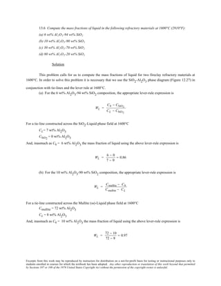 Excerpts from this work may be reproduced by instructors for distribution on a not-for-profit basis for testing or instructional purposes only to
students enrolled in courses for which the textbook has been adopted. Any other reproduction or translation of this work beyond that permitted
by Sections 107 or 108 of the 1976 United States Copyright Act without the permission of the copyright owner is unlawful.
13.6 Compute the mass fractions of liquid in the following refractory materials at 1600°C (2910°F):
(a) 6 wt% Al2O3-94 wt% SiO2
(b) 10 wt% Al2O3-90 wt% SiO2
(c) 30 wt% Al2O3-70 wt% SiO2
(d) 80 wt% Al2O3-20 wt% SiO2
Solution
This problem calls for us to compute the mass fractions of liquid for two fireclay refractory materials at
1600°C. In order to solve this problem it is necessary that we use the SiO2-Al2O3 phase diagram (Figure 12.27) in
conjunction with tie-lines and the lever rule at 1600°C.
(a) For the 6 wt% Al2O3-94 wt% SiO2 composition, the appropriate lever-rule expression is
WL =
C0 − CSiO2
CL − CSiO2
For a tie-line constructed across the SiO2-Liquid phase field at 1600°C
CL= 7 wt% Al2O3
CSiO2
= 0 wt% Al2O3
And, inasmuch as C0 = 6 wt% Al2O3 the mass fraction of liquid using the above lever-rule expression is
WL =
6 − 0
7 − 0
= 0.86
(b) For the 10 wt% Al2O3-90 wt% SiO2 composition, the appropriate lever-rule expression is
WL =
Cmullite − C0
Cmullite − CL
For a tie-line constructed across the Mullite (ss)-Liquid phase field at 1600°C
Cmullite = 72 wt% Al2O3
CL = 8 wt% Al2O3
And, inasmuch as C0 = 10 wt% Al2O3 the mass fraction of liquid using the above lever-rule expression is
WL =
72 − 10
72 − 8
= 0.97
 