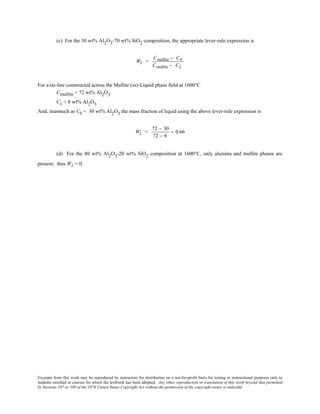 Excerpts from this work may be reproduced by instructors for distribution on a not-for-profit basis for testing or instructional purposes only to
students enrolled in courses for which the textbook has been adopted. Any other reproduction or translation of this work beyond that permitted
by Sections 107 or 108 of the 1976 United States Copyright Act without the permission of the copyright owner is unlawful.
(c) For the 30 wt% Al2O3-70 wt% SiO2 composition, the appropriate lever-rule expression is
WL =
Cmullite − C0
Cmullite − CL
For a tie-line constructed across the Mullite (ss)-Liquid phase field at 1600°C
Cmullite = 72 wt% Al2O3
CL = 8 wt% Al2O3
And, inasmuch as C0 = 30 wt% Al2O3 the mass fraction of liquid using the above lever-rule expression is
WL =
72 − 30
72 − 8
= 0.66
(d) For the 80 wt% Al2O3-20 wt% SiO2 composition at 1600°C, only alumina and mullite phases are
present; thus WL = 0.
 