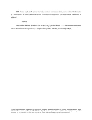 Excerpts from this work may be reproduced by instructors for distribution on a not-for-profit basis for testing or instructional purposes only to
students enrolled in courses for which the textbook has been adopted. Any other reproduction or translation of this work beyond that permitted
by Sections 107 or 108 of the 1976 United States Copyright Act without the permission of the copyright owner is unlawful.
13.7 For the MgO–Al2O3 system, what is the maximum temperature that is possible without the formation
of a liquid phase? At what composition or over what range of compositions will this maximum temperature be
achieved?
Solution
This problem asks that we specify, for the MgO-Al2O3 system, Figure 12.25, the maximum temperature
without the formation of a liquid phase; it is approximately 2800°C which is possible for pure MgO.
 