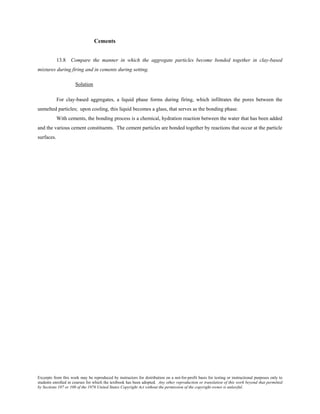 Excerpts from this work may be reproduced by instructors for distribution on a not-for-profit basis for testing or instructional purposes only to
students enrolled in courses for which the textbook has been adopted. Any other reproduction or translation of this work beyond that permitted
by Sections 107 or 108 of the 1976 United States Copyright Act without the permission of the copyright owner is unlawful.
Cements
13.8 Compare the manner in which the aggregate particles become bonded together in clay-based
mixtures during firing and in cements during setting.
Solution
For clay-based aggregates, a liquid phase forms during firing, which infiltrates the pores between the
unmelted particles; upon cooling, this liquid becomes a glass, that serves as the bonding phase.
With cements, the bonding process is a chemical, hydration reaction between the water that has been added
and the various cement constituents. The cement particles are bonded together by reactions that occur at the particle
surfaces.
 
