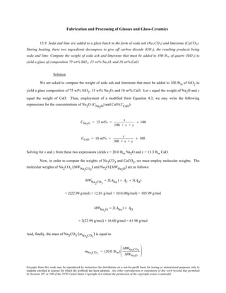 Excerpts from this work may be reproduced by instructors for distribution on a not-for-profit basis for testing or instructional purposes only to
students enrolled in courses for which the textbook has been adopted. Any other reproduction or translation of this work beyond that permitted
by Sections 107 or 108 of the 1976 United States Copyright Act without the permission of the copyright owner is unlawful.
Fabrication and Processing of Glasses and Glass-Ceramics
13.9 Soda and lime are added to a glass batch in the form of soda ash (Na2CO3) and limestone (CaCO3).
During heating, these two ingredients decompose to give off carbon dioxide (CO2), the resulting products being
soda and lime. Compute the weight of soda ash and limestone that must be added to 100 lbm of quartz (SiO2) to
yield a glass of composition 75 wt% SiO2, 15 wt% Na2O, and 10 wt% CaO.
Solution
We are asked to compute the weight of soda ash and limestone that must be added to 100 lbm of SiO2 to
yield a glass composition of 75 wt% SiO2, 15 wt% Na2O, and 10 wt% CaO. Let x equal the weight of Na2O and y
equal the weight of CaO. Then, employment of a modified form Equation 4.3, we may write the following
expressions for the concentrations of Na2O (CNa2O) and CaO (CCaO):
CNa2O = 15 wt% =
x
100 + x + y
× 100
CCaO = 10 wt% =
y
100 + x + y
× 100
Solving for x and y from these two expressions yields x = 20.0 lbm Na2O and y = 13.3 lbm CaO.
Now, in order to compute the weights of Na2CO3 and CaCO3, we must employ molecular weights. The
molecular weights of Na2CO3 (MWNa2CO3
) and Na2O (MWNa2O) are as follows:
MWNa2CO3
= 2(ANa) + AC + 3(AO)
= 2(22.99 g/mol) + 12.01 g/mol + 3(16.00g/mol) = 105.99 g/mol
MWNa2O = 2(ANa) + AO
= 2(22.99 g/mol) + 16.00 g/mol = 61.98 g/mol
And, finally, the mass of Na2CO3 (mNa2CO3
) is equal to
mNa2CO3
= (20.0 lbm)
MWNa2CO3
MWNa2O








 