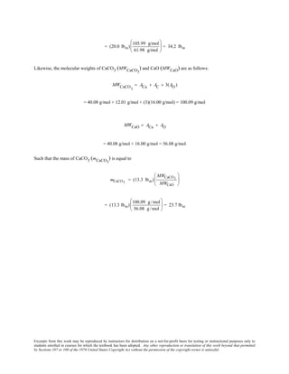 Excerpts from this work may be reproduced by instructors for distribution on a not-for-profit basis for testing or instructional purposes only to
students enrolled in courses for which the textbook has been adopted. Any other reproduction or translation of this work beyond that permitted
by Sections 107 or 108 of the 1976 United States Copyright Act without the permission of the copyright owner is unlawful.
= (20.0 lbm)
105.99 g/mol
61.98 g/mol





 = 34.2 lbm
Likewise, the molecular weights of CaCO3 (MWCaCO3
) and CaO (MWCaO) are as follows:
MWCaCO3
= ACa + AC + 3(AO )
= 40.08 g/mol + 12.01 g/mol + (3)(16.00 g/mol) = 100.09 g/mol
MWCaO = ACa + AO
= 40.08 g/mol + 16.00 g/mol = 56.08 g/mol
Such that the mass of CaCO3 (mCaCO3
) is equal to
mCaCO3
= (13.3 lbm)
MWCaCO3
MWCaO






= (13.3 lbm)
100.09 g/mol
56.08 g/mol





 = 23.7 lbm
 